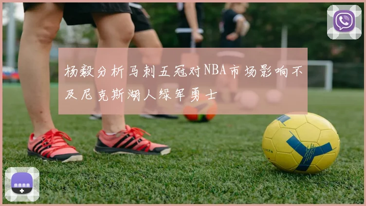 杨毅分析马刺五冠对NBA市场影响不及尼克斯湖人绿军勇士