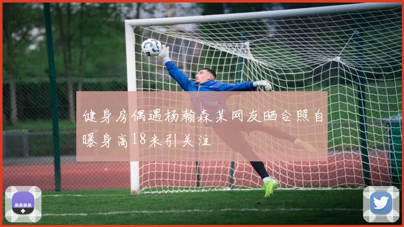 健身房偶遇杨瀚森某网友晒合照自曝身高18米引关注