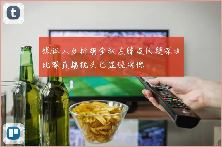 媒体人分析胡金秋左膝盖问题深圳比赛直播镜头已显现端倪