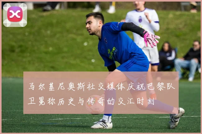 马尔基尼奥斯社交媒体庆祝巴黎队卫冕称历史与传奇的交汇时刻