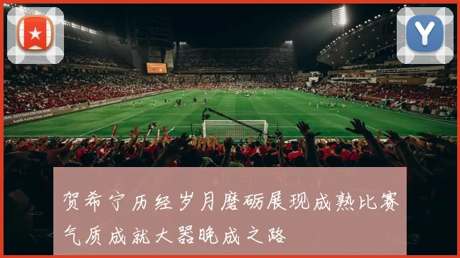 贺希宁历经岁月磨砺展现成熟比赛气质成就大器晚成之路