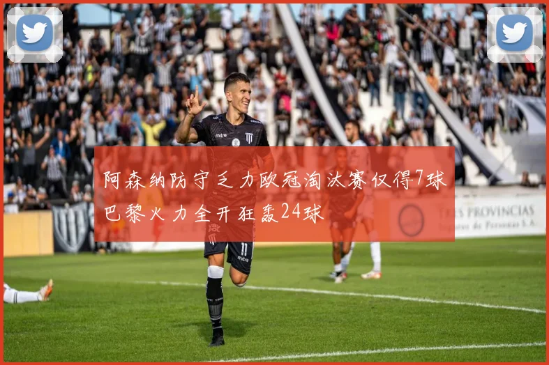 阿森纳防守乏力欧冠淘汰赛仅得7球巴黎火力全开狂轰24球