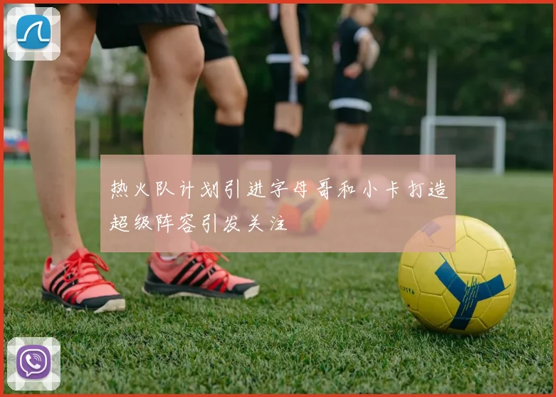 热火队计划引进字母哥和小卡打造超级阵容引发关注