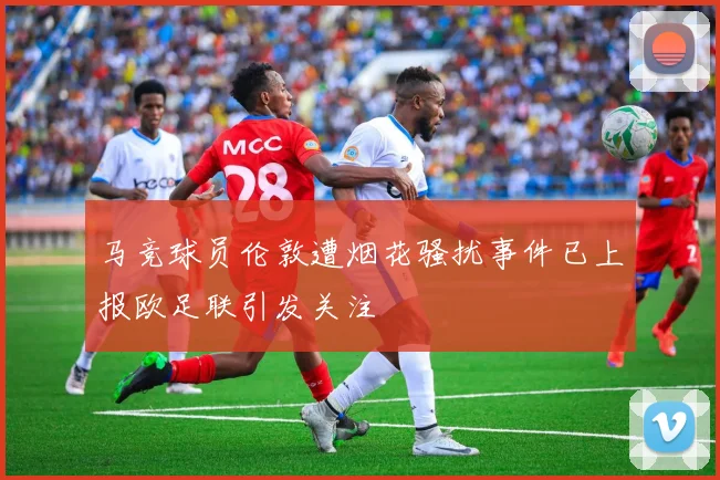 马竞球员伦敦遭烟花骚扰事件已上报欧足联引发关注
