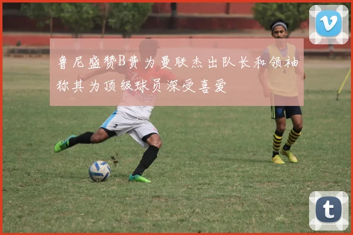 鲁尼盛赞B费为曼联杰出队长和领袖称其为顶级球员深受喜爱